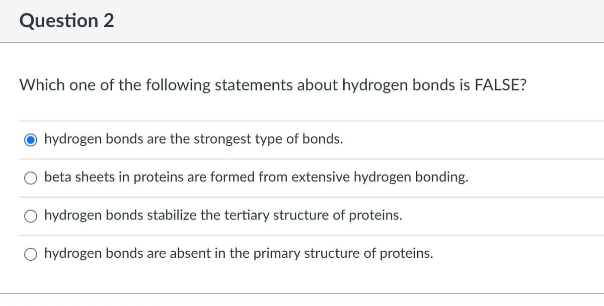 Question 2
Which one of the following statements about hydrogen bonds is FALSE?
hydrogen bonds are the strongest type of bonds.
beta sheets in proteins are formed from extensive hydrogen bonding.
O hydrogen bonds stabilize the tertiary structure of proteins.
O hydrogen bonds are absent in the primary structure of proteins.
