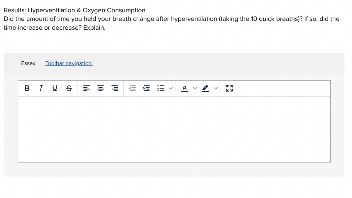 Results: Hyperventilation & Oxygen Consumption
Did the amount of time you held your breath change after hyperventilation (taking the 10 quick breaths)? If so, did the
time increase or decrease? Explain.
Essay
Toolbar navigation
B I U S
!!!
lilı
