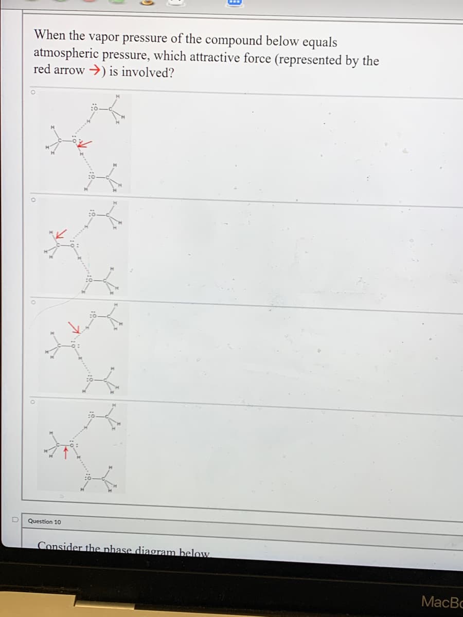 When the vapor pressure of the compound below equals
atmospheric pressure, which attractive force (represented by the
red arrow →) is involved?
D
Question 10
Consider the phase diagram below.
MacBo