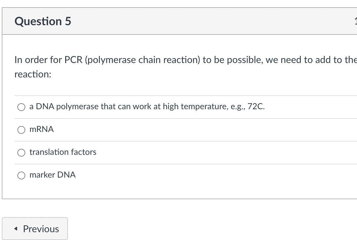 Question 5
In order for PCR (polymerase chain reaction) to be possible, we need to add to the
reaction:
a DNA polymerase that can work at high temperature, e.g., 72C.
MRNA
translation factors
marker DNA
« Previous
