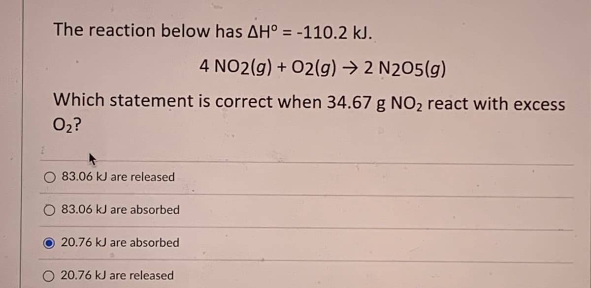 The reaction below has AH° = -110.2 kJ.
4 NO2(g) + O2(g) → 2 N205(g)
Which statement is correct when 34.67 g NO₂ react with excess
0₂?
83.06 kJ are released
83.06 kJ are absorbed
O20.76 kJ are absorbed
20.76 kJ are released