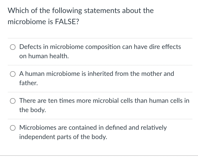 Which of the following statements about the
microbiome is FALSE?
Defects in microbiome composition can have dire effects
on human health.
A human microbiome is inherited from the mother and
father.
There are ten times more microbial cells than human cells in
the body.
O Microbiomes are contained in defined and relatively
independent parts of the body.
