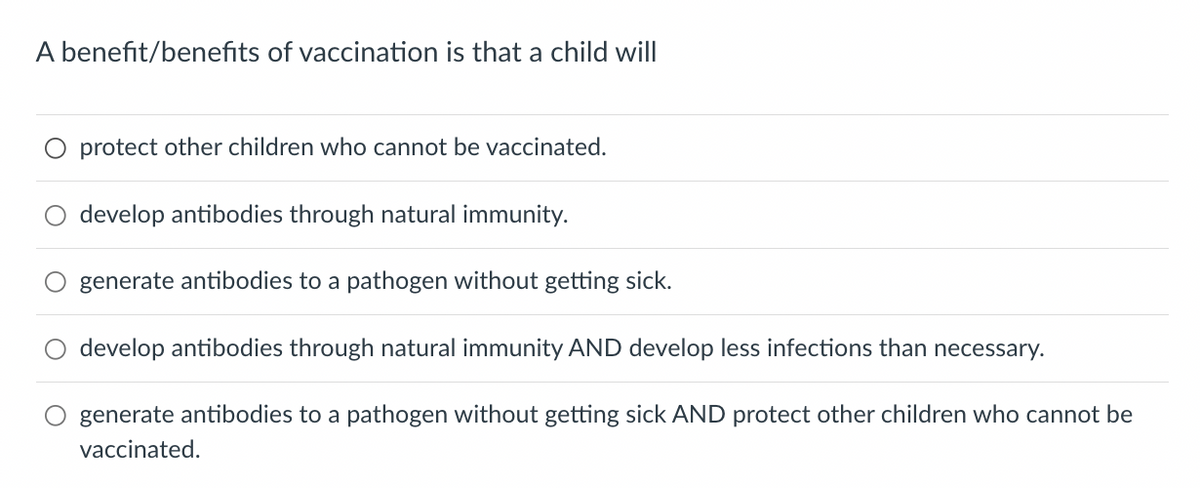 A benefit/benefits of vaccination is that a child will
protect other children who cannot be vaccinated.
develop antibodies through natural immunity.
generate antibodies to a pathogen without getting sick.
develop antibodies through natural immunity AND develop less infections than necessary.
generate antibodies to a pathogen without getting sick AND protect other children who cannot be
vaccinated.
