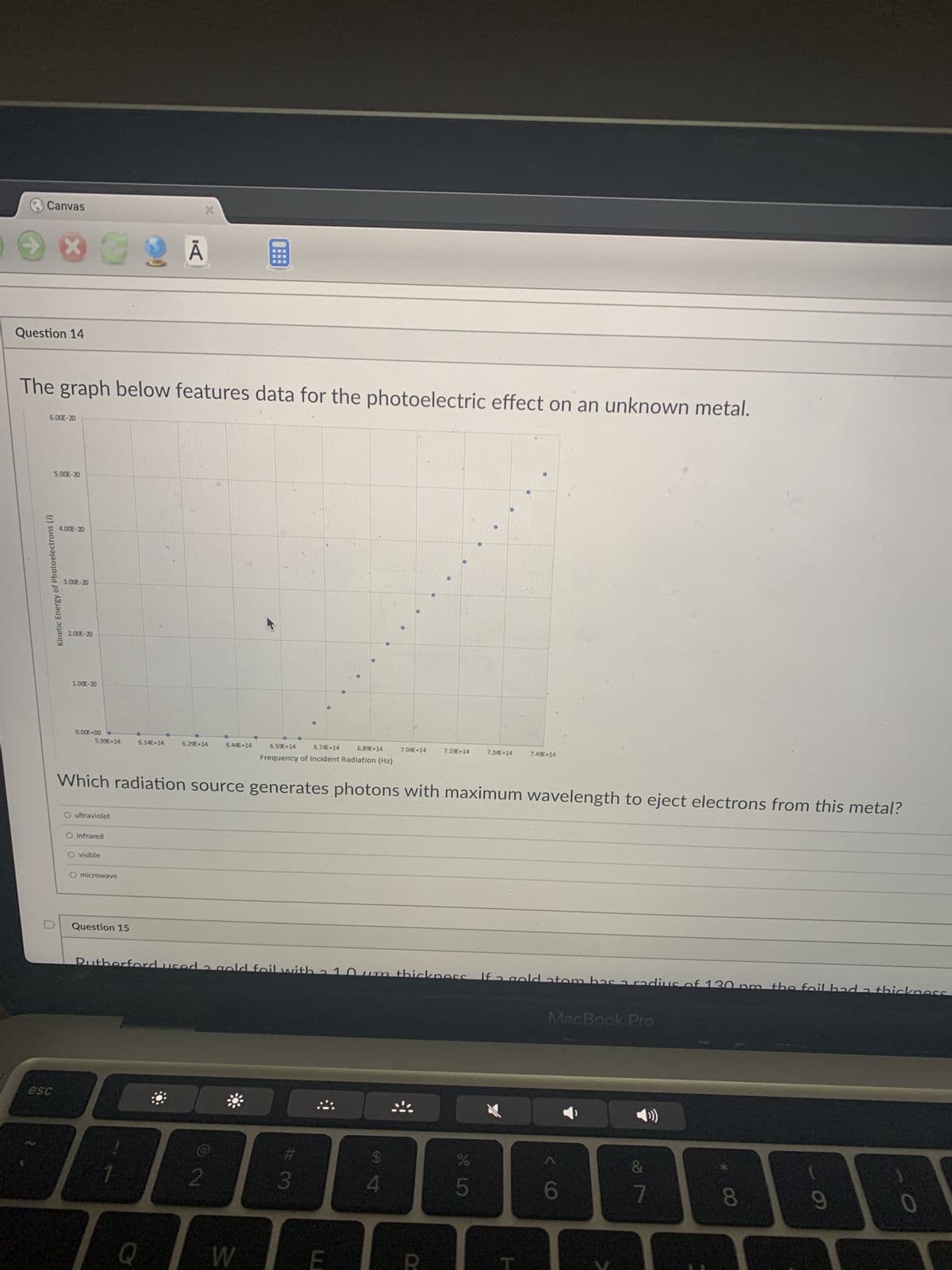 Canvas
XC9 Ã B
Question 14
The graph below features data for the photoelectric effect on an unknown metal.
6.00E-20
0.00E+00 o
5.99€+14
6.14E+14
6.29E+14
6.44E+14
6.59E+14
6.74E+14
6.89E+14
7.04E+14
7.19E+14
7.34E+14
7.49E+14
Frequency of Incident Radiation (Hz)
Which radiation source generates photons with maximum wavelength to eject electrons from this metal?
ultraviolet
O infrared
visible
O microwave
Question 15
3
Rutherford used 2 gold foil with
Om thickness If a gold atom has a radius of 30
m the fail had a thickness
MacBook Pro
$
%
&
2
4
6
9
0
Kinetic Energy of Photoelectrons (J)
esc
5.00E-20
4.00E-20
3.00E-20
2.00E-20
1.00E-20
Q
W
#3
LO
5
7
00 *
8