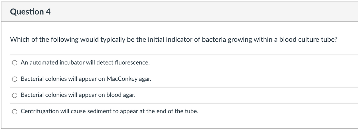 Question 4
Which of the following would typically be the initial indicator of bacteria growing within a blood culture tube?
O An automated incubator will detect fluorescence.
O Bacterial colonies will appear on MacConkey agar.
Bacterial colonies will appear on blood agar.
Centrifugation will cause sediment to appear at the end of the tube.
