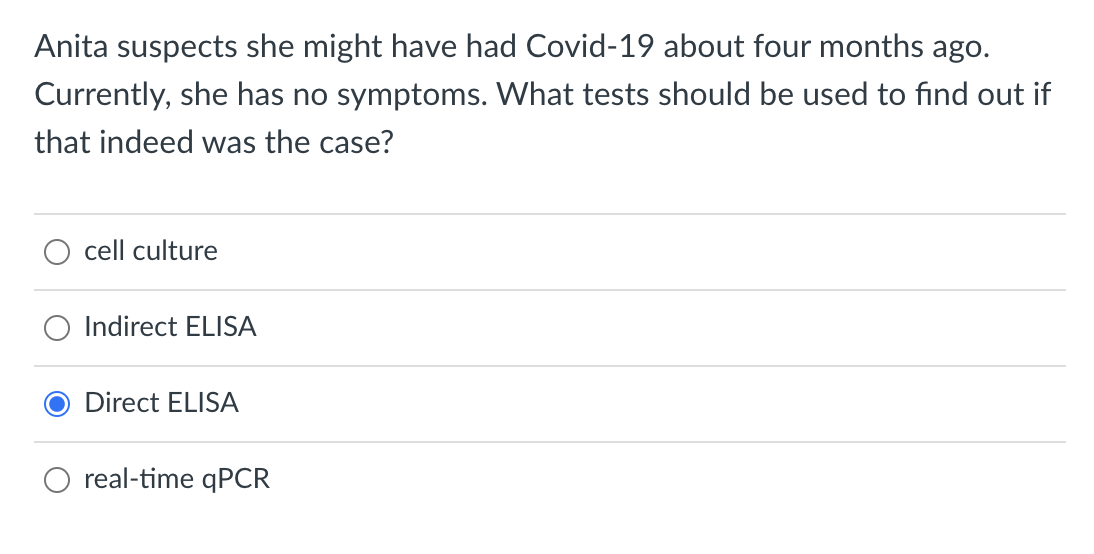 Anita suspects she might have had Covid-19 about four months ago.
Currently, she has no symptoms. What tests should be used to find out if
that indeed was the case?
cell culture
Indirect ELISA
Direct ELISA
real-time qPCR
