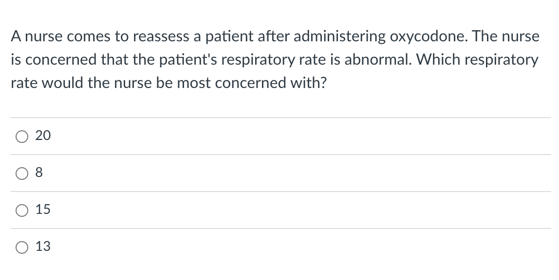 A nurse comes to reassess a patient after administering oxycodone. The nurse
is concerned that the patient's respiratory rate is abnormal. Which respiratory
rate would the nurse be most concerned with?
O
O
20
8
15
13