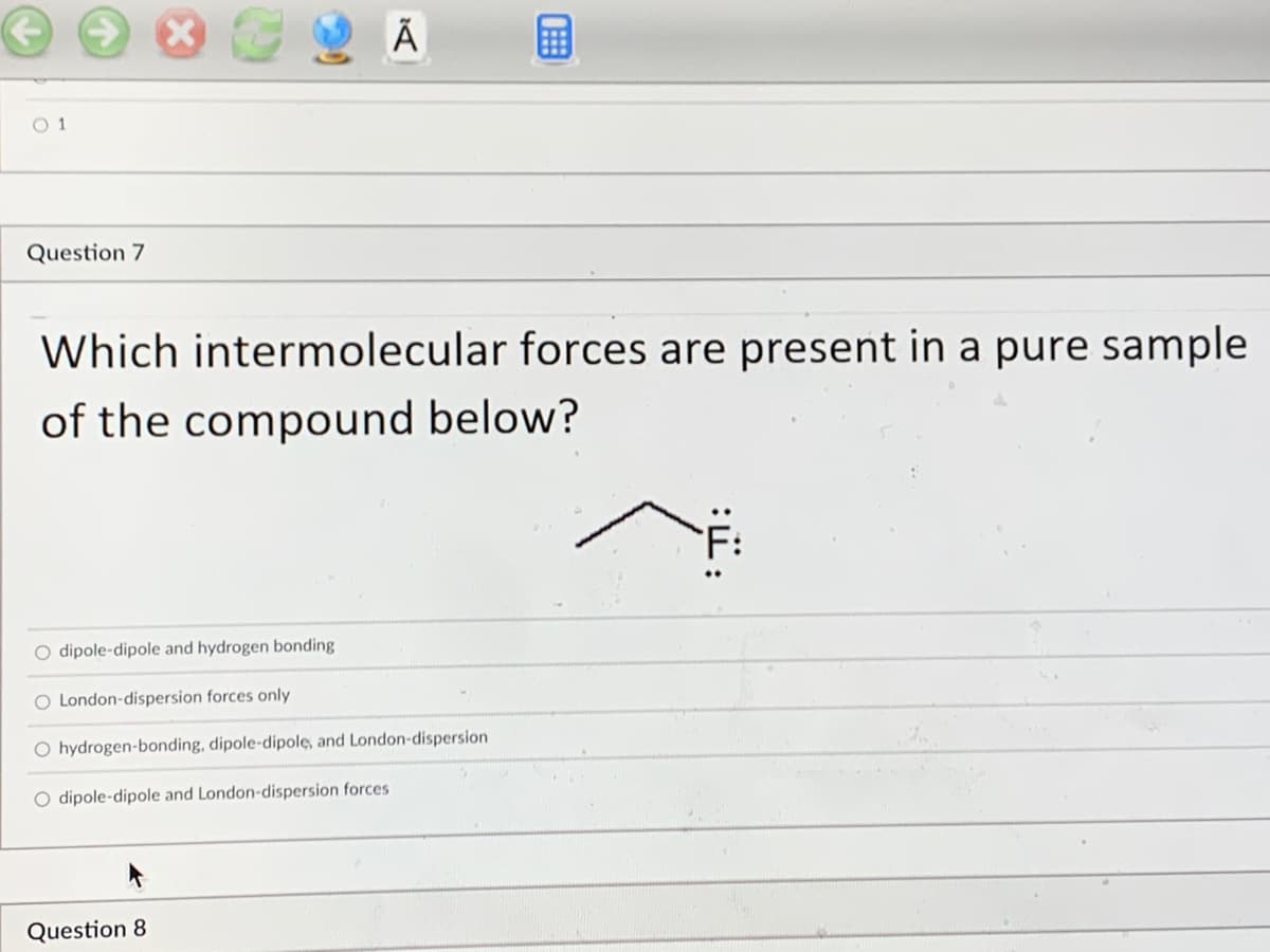 1:
Ã
01
Question 7
Which intermolecular forces are present in a pure sample
of the compound below?
O dipole-dipole and hydrogen bonding
O London-dispersion forces only
O hydrogen-bonding, dipole-dipole, and London-dispersion
O dipole-dipole and London-dispersion forces
Question 8