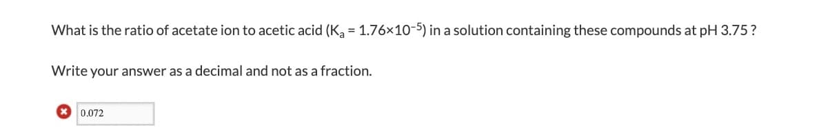 What is the ratio of acetate ion to acetic acid (K, = 1.76x10-5) in a solution containing these compounds at pH 3.75?
Write your answer as a decimal and not as a fraction.
* 0.072
