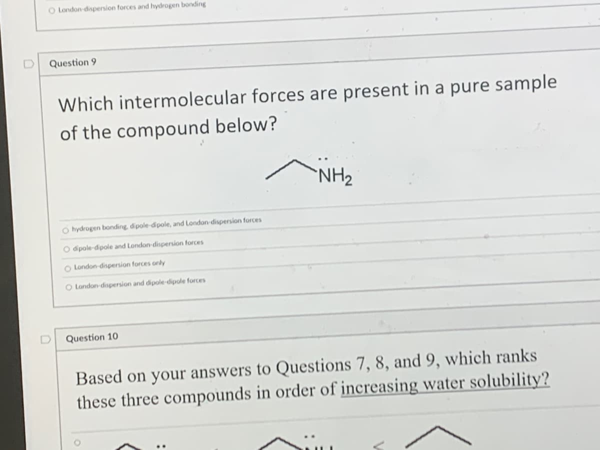 O London-dispersion forces and hydrogen bonding
Question 9
Which intermolecular forces are present in a pure sample
of the compound below?
NH₂
O hydrogen bonding, dipole-dipole, and London-dispersion forces
O dipole-dipole and London-dispersion forces
O London-dispersion forces only
O London-dispersion and dipole-dipole forces
Question 10
Based on your answers to Questions 7, 8, and 9, which ranks
these three compounds in order of increasing water solubility?