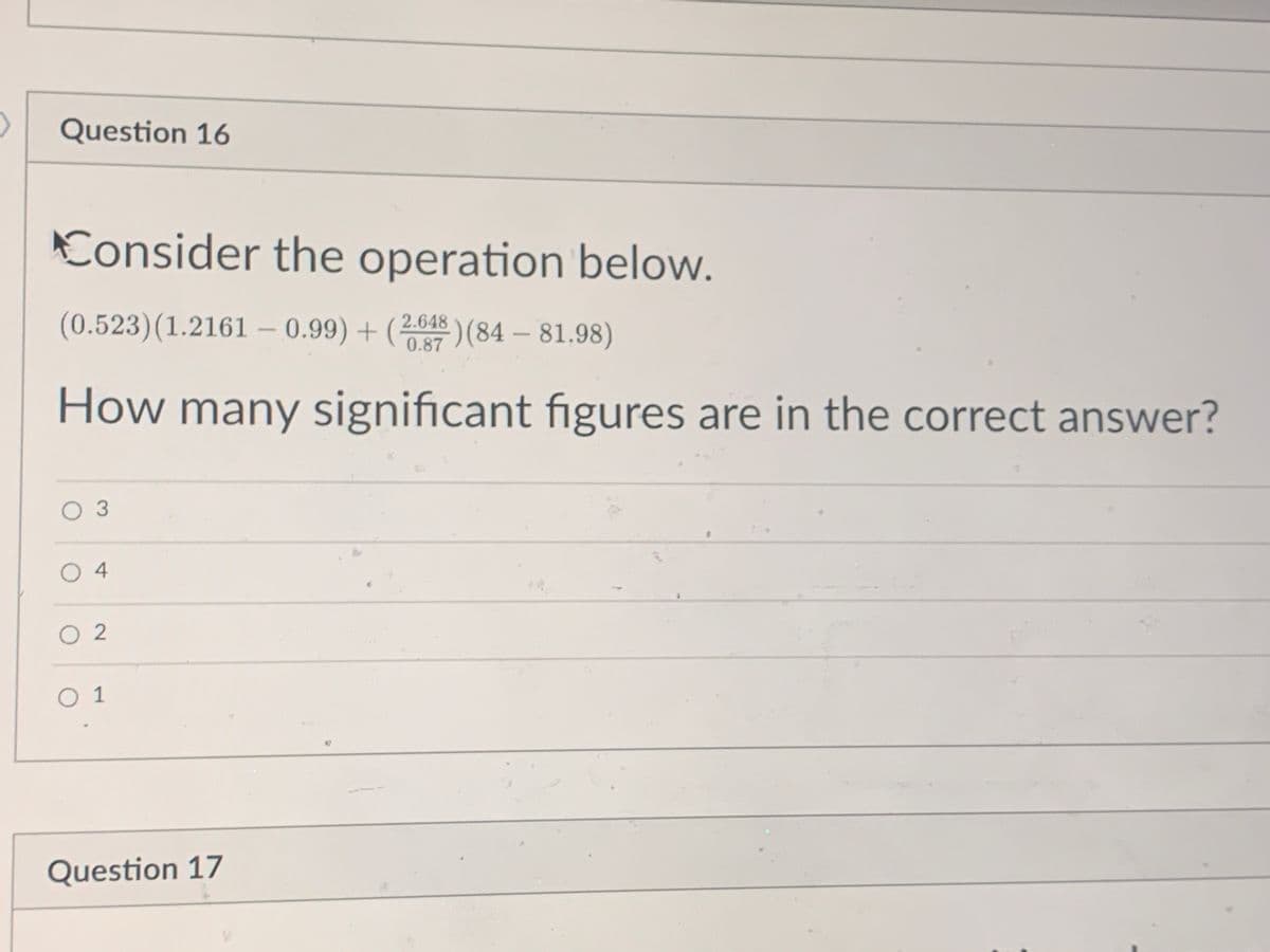 Question 16
Consider the operation below.
(0.523) (1.2161 -0.99)+(2,64) (84-81.98)
How many significant figures are in the correct answer?
O 3
04
02
01
Question 17