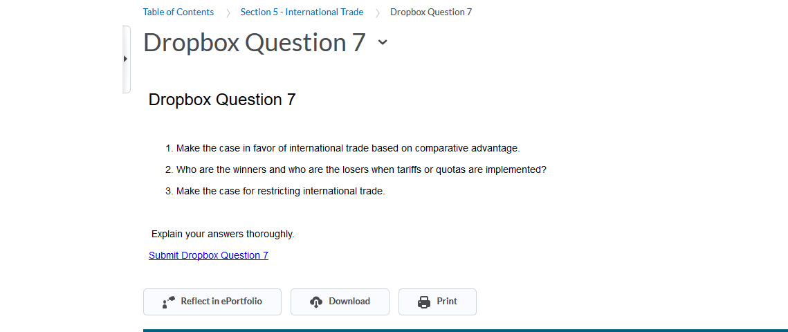Table of Contents
Section 5- International Trade
Dropbox Question 7
Dropbox Question 7
Dropbox Question 7
1. Make the case in favor of international trade based on comparative advantage.
2. Who are the winners and who are the losers when tariffs or quotas are implemented?
3. Make the case for restricting international trade.
Explain your answers thoroughly
Submit Dropbox Question 7
Download
Reflect in ePortfolio
Print
