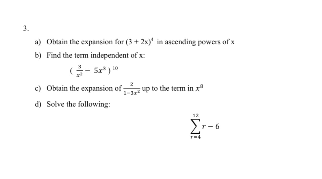 3.
a) Obtain the expansion for (3 + 2x)* in ascending powers of x
b) Find the term independent of x:
G- 5x³ ) 10
c) Obtain the expansion of:
1–3x2 up to the term in x8
d) Solve the following:
12
r - 6
r=4
