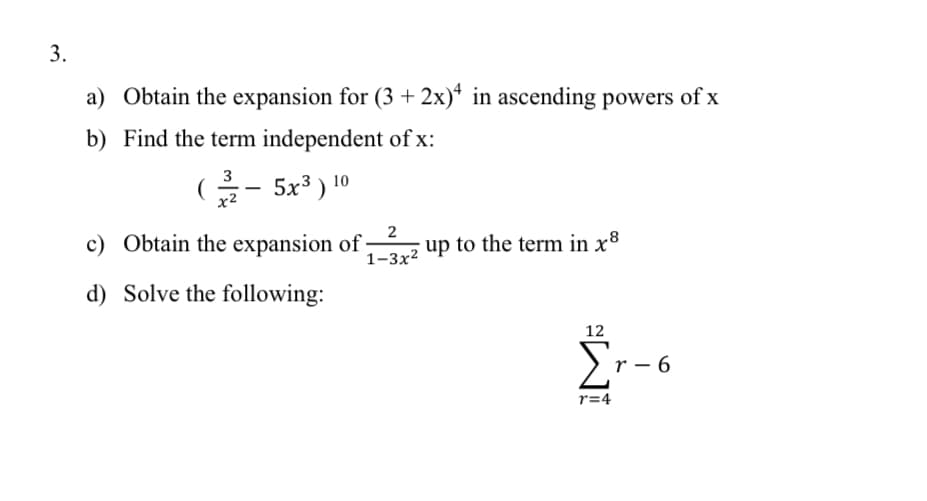 3.
a) Obtain the expansion for (3 + 2x)* in ascending powers of x
b) Find the term independent of x:
G- 5x³ ) 10
3
2
c) Obtain the expansion of;
1–3x² up to the term in x8
d) Solve the following:
12
Er-6
r=4
