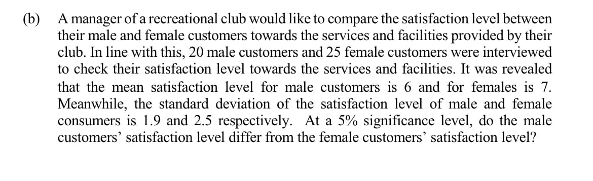 (b)
A manager of a recreational club would like to compare the satisfaction level between
their male and female customers towards the services and facilities provided by their
club. In line with this, 20 male customers and 25 female customers were interviewed
to check their satisfaction level towards the services and facilities. It was revealed
that the mean satisfaction level for male customers is 6 and for females is 7.
Meanwhile, the standard deviation of the satisfaction level of male and female
consumers is 1.9 and 2.5 respectively. At a 5% significance level, do the male
customers' satisfaction level differ from the female customers' satisfaction level?
