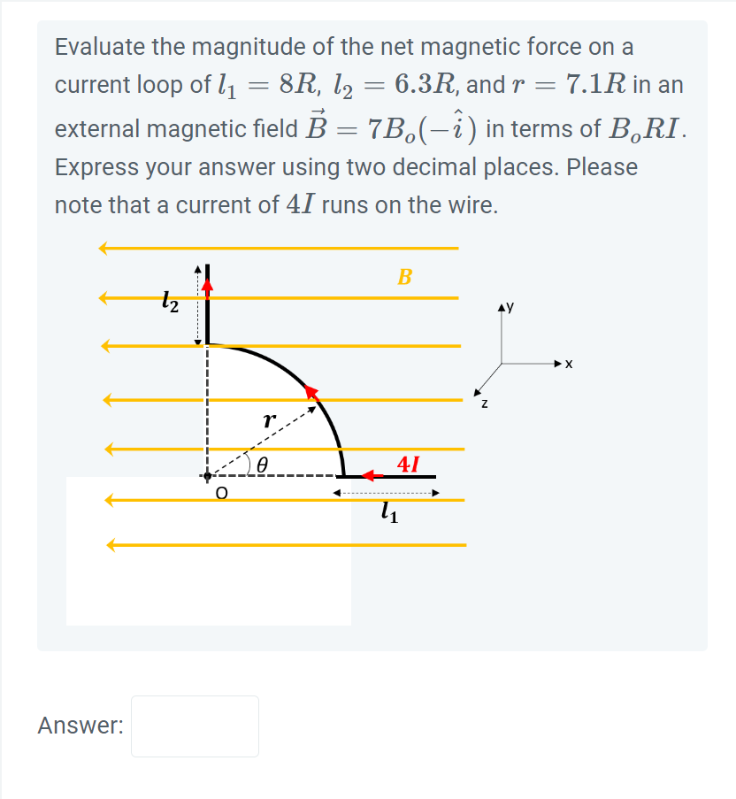 Evaluate the magnitude of the net magnetic force on a
current loop of 1₁ = 8R, l2
8R, l2 = 6.3R, and r = 7.1R in an
external magnetic field B = 7B₂(−î) in terms of B.RI.
Express your answer using two decimal places. Please
note that a current of 41 runs on the wire.
Answer:
N
------ -----...
O
r
Ө
B
41
4₁
AY
➤X