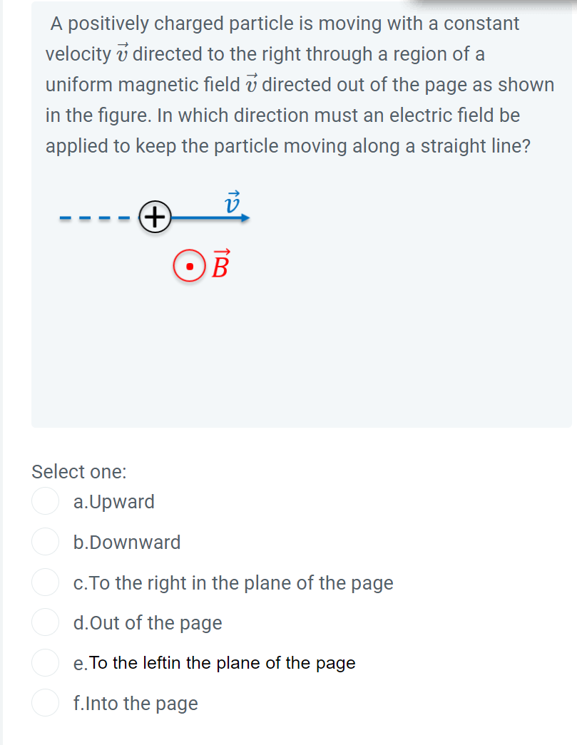 A positively charged particle is moving with a constant
velocity directed to the right through a region of a
uniform magnetic field directed out of the page as shown
in the figure. In which direction must an electric field be
applied to keep the particle moving along a straight line?
Select one:
+
OB
a.Upward
b.Downward
c. To the right in the plane of the page
d.Out of the page
e. To the leftin the plane of the page
f.Into the page