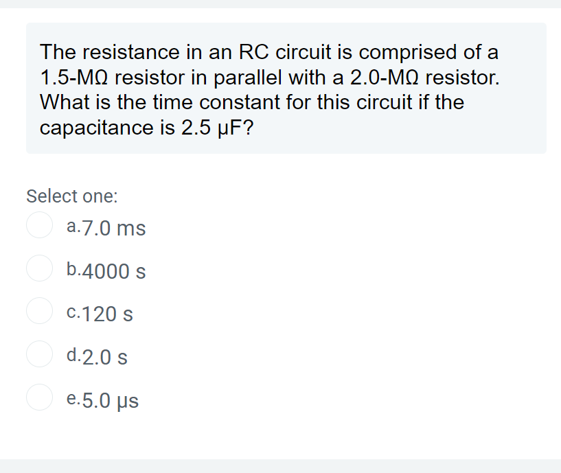 The resistance in an RC circuit is comprised of a
1.5-MQ resistor in parallel with a 2.0-MQ resistor.
What is the time constant for this circuit if the
capacitance is 2.5 µF?
Select one:
o
a.7.0 ms
b.4000 s
c.120 s
d.2.0 s
e.5.0 μs