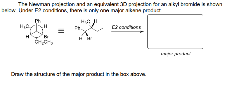 The Newman projection and an equivalent 3D projection for an alkyl bromide is shown
below. Under E2 conditions, there is only one major alkene product.
H3C H
H3Cy
H
Ph
H
Br
CH₂CH3
Ph.
H Br
E2 conditions
Draw the structure of the major product in the box above.
major product