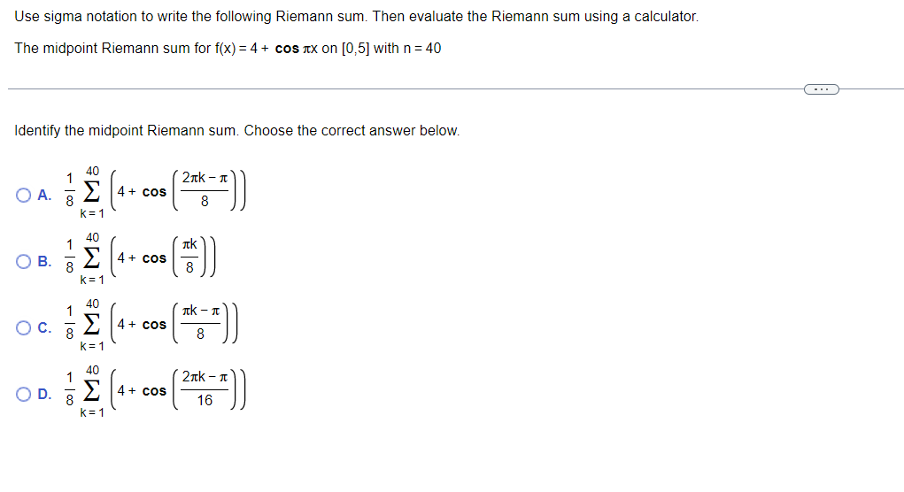 Use sigma notation to write the following Riemann sum. Then evaluate the Riemann sum using a calculator.
The midpoint Riemann sum for f(x) = 4 + cos TX on [0,5] withn= 40
Identify the midpoint Riemann sum. Choose the correct answer below.
1
2nk - T
O A. 8
4+ cos
8
k= 1
40
1
Tk
4+ cos
8
OB.
8.
k= 1
40
Tk - n
OC.
4 + cos
8
k= 1
40
2nk - n
4+ cos
O D. 3
16
k= 1
