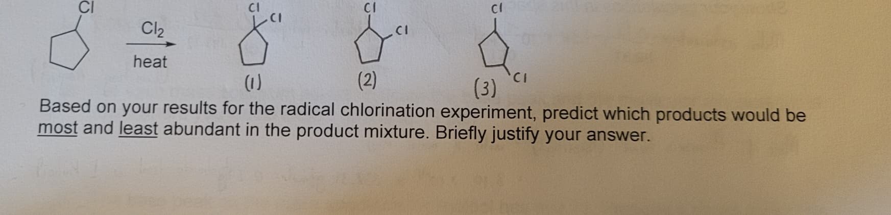 CI
Cl2
heat
8⁰
(1)
(2)
(3)
Based on your results for the radical chlorination experiment, predict which products would be
most and least abundant in the product mixture. Briefly justify your answer.
CI
