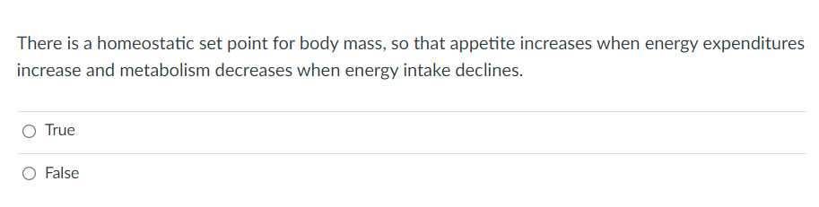 There is a homeostatic set point for body mass, so that appetite increases when energy expenditures
increase and metabolism decreases when energy intake declines.
True
O False