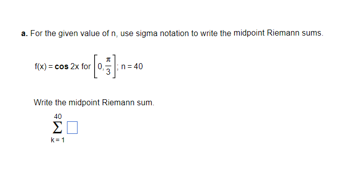 a. For the given value of n, use sigma notation to write the midpoint Riemann sums.
f(x) = cos 2x for 0,
n= 40
3
Write the midpoint Riemann sum.
40
Σ
k=1
