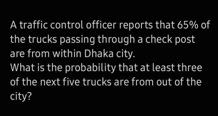 A traffic control officer reports that 65% of
the trucks passing through a check post
are from within Dhaka city.
What is the probability that at least three
of the next five trucks are from out of the
city?
