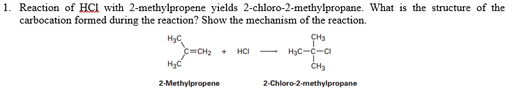 1. Reaction of HCl with 2-methylpropene yields 2-chloro-2-methylpropane. What is the structure of the
carbocation formed during the reaction? Show the mechanism of the reaction.
H3C
c=CH2 +
H3C
CH3
H3C-C-CI
HCI
ČH3
2-Methylpropene
2-Chloro-2-methylpropane
