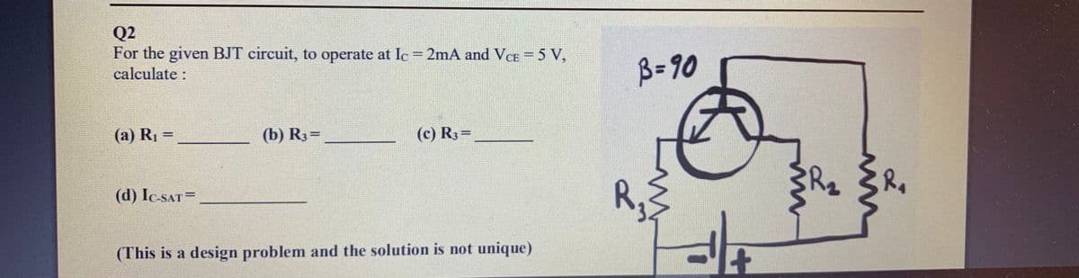 Q2
For the given BJT circuit, to operate at Ic = 2mA and VcCE = 5 V,
calculate :
B= 90
(a) R1 =
(b) R3=
(c) R3=
%3D
R,
(d) Ic-SAT=
(This is a design problem and the solution is not unique)
