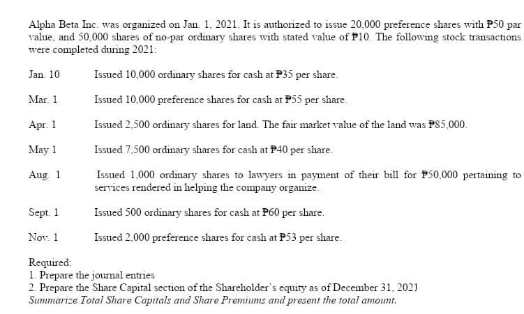Alpha Beta Inc. was organized on Jan. 1, 2021. It is authorized to issue 20,000 preference shares with P50 par
value, and 50,000 shares of no-par ordinary shares with stated value of P10. The following stock transactions
were completed during 2021:
Jan. 10
Issued 10,000 ordinary shares for cash at P35 per share.
Mar. 1
Issued 10,000 preference shares for cash at P55 per share.
Apг. 1
Issued 2,500 ordinary shares for land. The fair market value of the land was PS5,000.
May 1
Issued 7,500 ordinary shares for cash at P40 per share.
Issued 1,000 ordinary shares to lawyers in payment of their bill for P50,000 pertaining to
services rendered in helping the company organize.
Aug. 1
Sept. 1
Issued 500 ordinary shares for cash at P60 per share.
Nov. 1
Issued 2,000 preference shares for cash at P53 per share.
Required:
1. Prepare the journal entries
2. Prepare the Share Capital section of the Shareholder's equity as of December 31, 2021
Summarize Total Share Capitals and Share Premiums and present the total amount.
