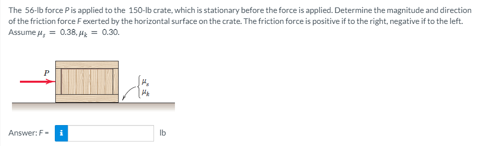 The 56-lb force P is applied to the 150-Ib crate, which is stationary before the force is applied. Determine the magnitude and direction
of the friction force Fexerted by the horizontal surface on the crate. The friction force is positive if to the right, negative if to the left.
Assume u, = 0.38, µz = 0.30.
P
Answer: F =
i
Ib
