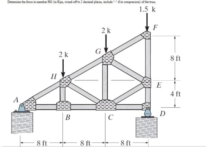 Determine the force in member HG (in Kips, round-off to 2 decimal places, include
if in compression) of the truss.
1.5 k
F
2k
G
2 k
8 ft
H
E
4 ft
A
D
В
C
- 8 ft
8 ft
-8 ft
