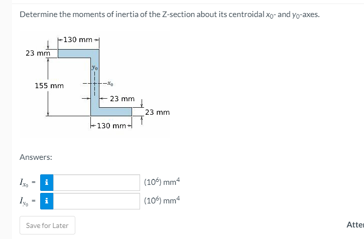 Determine the moments of inertia of the Z-section about its centroidal xo- and yo-axes.
+130 mm
23 mm
yo
155 mm
-Xo
23 mm
23 mm
130 mm-
Answers:
(106) mm
i
i
(106) mm4
Save for Later
Atter
