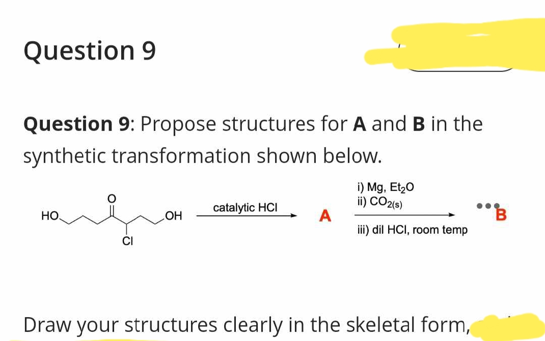 Question 9
Question 9: Propose structures for A and B in the
synthetic transformation shown below.
HO.
CI
OH
catalytic HCI
i) Mg, Et₂O
ii) CO2(s)
iii) dil HCI, room temp
Draw your structures clearly in the skeletal form,
"B