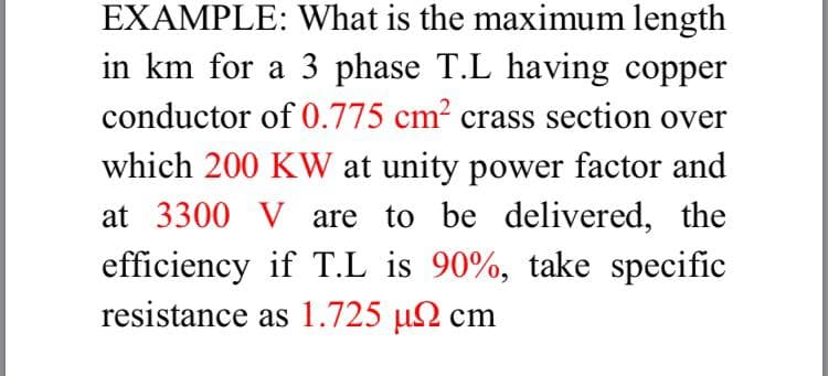 EXAMPLE: What is the maximum length
in km for a 3 phase T.L having copper
conductor of 0.775 cm2 crass section over
which 200 KW at unity power factor and
at 3300 V are to be delivered, the
efficiency if T.L is 90%, take specific
resistance as 1.725 µN cm
