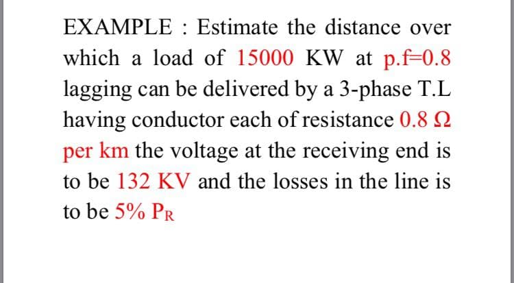 EXAMPLE : Estimate the distance over
which a load of 15000 KW at p.f=0.8
lagging can be delivered by a 3-phase T.L
having conductor each of resistance 0.8 2
per km the voltage at the receiving end is
to be 132 KV and the losses in the line is
to be 5% PR
