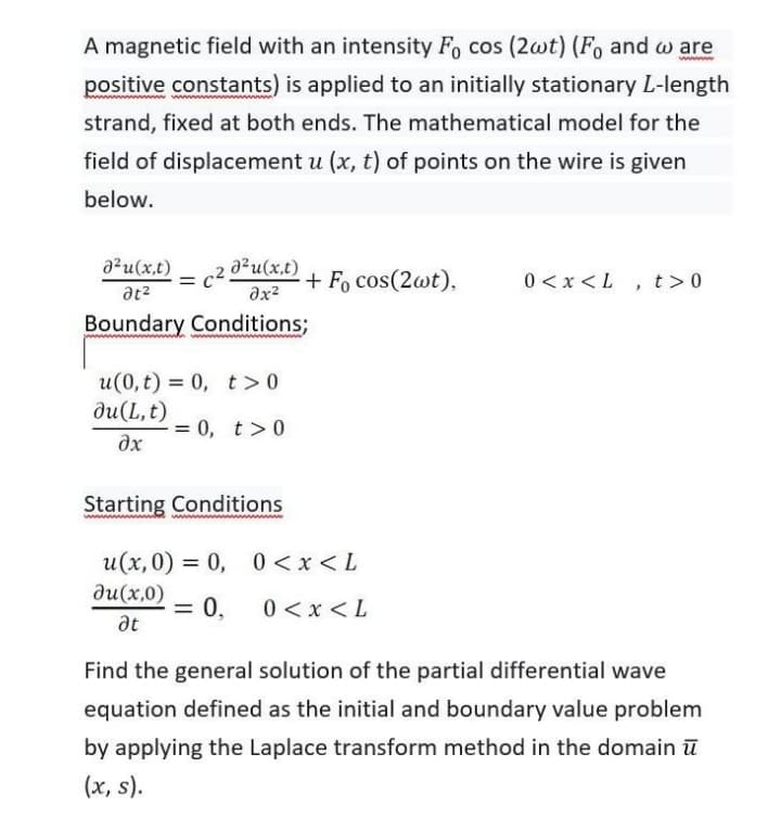 A magnetic field with an intensity Fo cos (2wt) (Fo and w are
positive constants) is applied to an initially stationary L-length
strand, fixed at both ends. The mathematical model for the
field of displacement u (x, t) of points on the wire is given
below.
a?u(x,t)
c2
a?u(x,t)
+ Fo cos(2wt),
0 <x <L , t>0
at?
Boundary Conditions;
u(0, t) = 0, t>0
ди(L,t)
= 0, t>0
%3D
Starting Conditions
u(x, 0) = 0, 0 <x < L
ди(х,0)
= 0,
0 <x < L
%3D
at
Find the general solution of the partial differential wave
equation defined as the initial and boundary value problem
by applying the Laplace transform method in the domain ū
(x, s).
