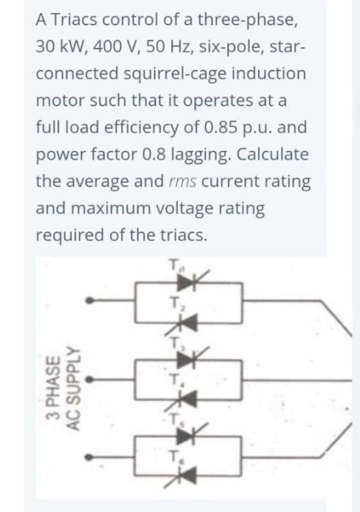 A Triacs control of a three-phase,
30 kW, 400 V, 50 Hz, six-pole, star-
connected squirrel-cage induction
motor such that it operates at a
full load efficiency of 0.85 p.u. and
power factor 0.8 lagging. Calculate
the average and rms current rating
and maximum voltage rating
required of the triacs.
3 PHASE
AC SUPPLY
