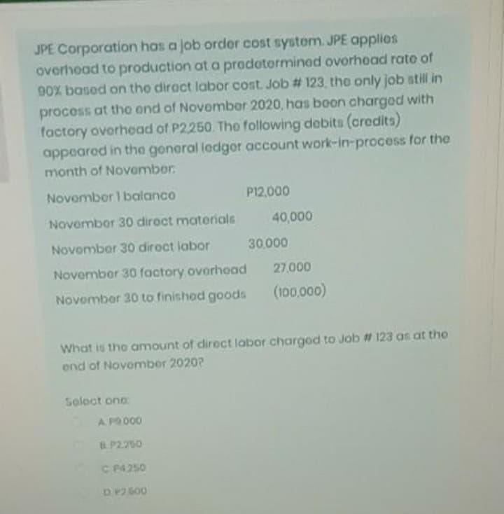 JPE Corporation has a job order cost systom. JPE applies
overhoad to production at a prodotorminod ovorhead rate of
90% based on the diroct labor cost Job # 123, the only job still in
process at the end of November 2020, has beon charged with
factory overhead of P2250 The following debits (credits)
appeared in the general ledger account work-in-process for the
month of November
Novomber 1 balanco
P12,000
November 30 diroct materials
40,000
Novomber 30 diroct labor
30,000
November 30 factory ovorhoad
27,000
Novomber 30 to finished goods
(100,000)
What is the amount of direct labor chargod to Job # 123 as at the
end of November 2020?
Soloct one:
A PO 000
B.P.2.250
C P4250
DP2600
