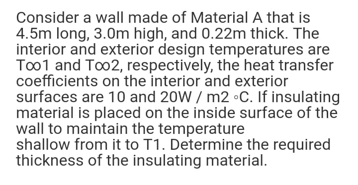 Consider a wall made of Material A that is
4.5m long, 3.0m high, and 0.22m thick. The
interior and exterior design temperatures are
Too1 and Too2, respectively, the heat transfer
coefficients on the interior and exterior
surfaces are 10 and 20W / m2 •C. If insulating
material is placed on the inside surface of the
wall to maintain the temperature
shallow from it to T1. Determine the required
thickness of the insulating material.
