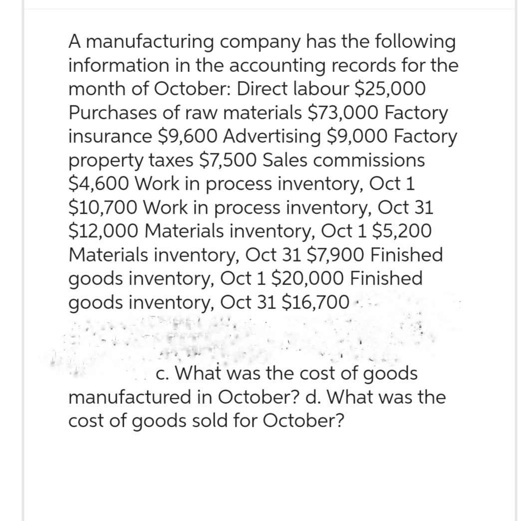 A manufacturing company has the following
information in the accounting records for the
month of October: Direct labour $25,000
Purchases of raw materials $73,000 Factory
insurance $9,600 Advertising $9,000 Factory
property taxes $7,500 Sales commissions
$4,600 Work in process inventory, Oct 1
$10,700 Work in process inventory, Oct 31
$12,000 Materials inventory, Oct 1 $5,200
Materials inventory, Oct 31 $7,900 Finished
goods inventory, Oct 1 $20,000 Finished.
goods inventory, Oct 31 $16,700 ·
c. What was the cost of goods
manufactured in October? d. What was the
cost of goods sold for October?