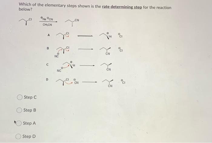 Which of the elementary steps shown is the rate determining step for the reaction
below?
CN
CI
CN
CH;CN
CI
CN
NC
CN
D.
CN
CI
CN
O Step C
Step B
Step A
O Step D
