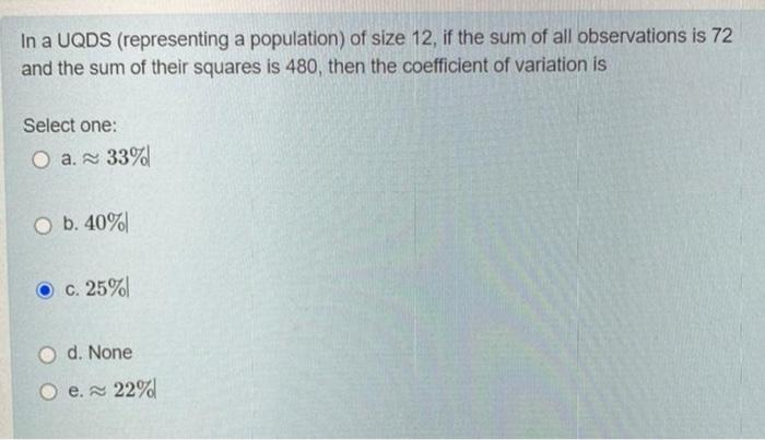 In a UQDS (representing a population) of size 12, if the sum of all observations is 72
and the sum of their squares is 480, then the coefficient of variation is
Select one:
O a. 33%
O b. 40%
O c. 25%
O d. None
e. 22%
