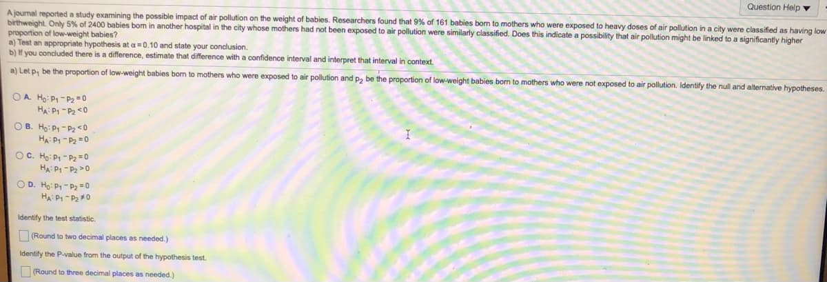Question Help ▼
A jourmal reported a study examining the possible impact of air pollution on the weight of babies. Researchers found that 9% of 161 babies born to mothers who were exposed to heavy doses of air pollution in a city were classified
birthweight. Only 5% of 2400 babies bom in another hospital in the city whose mothers had not been exposed to air pollution were similarly classified. Does this indicate a possibility that air pollution might be linked to a significantly higher
proportion of low-weight babies?
a) Test an appropriate hypothesis at a = 0.10 and state your conclusion.
b) If you concluded there is a difference, estimate that difference with a confidence interval and interpret that interval in context.
s having low
a) Let p, be the proportion of low-weight babies born to mothers who were exposed to air pollution and p, be the proportion of low-weight babies born to mothers who were not exposed to air pollution. Identify the null and alternative hypotheses.
OA Ho: P1 - P2 = 0
HA P1 -P2 <0
O B. Ho: P- P2 <0
HA: P1 - P2 =0
OC. Ho: P1 - P2= 0
HA: P1 - P2 >0
O D. Ho: P1 - P2 = 0
HA: P1 - P2 #0
Identify the test statistic.
(Round to two decimal places as needed.)
Identify the P-value from the output of the hypothesis test.
(Round to three decimal places as needed.)
