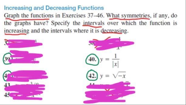 Increasing and Decreasing Functions
Graph the functions in Exercises 37-46. What symmetries, if any, do
the graphs have? Specify the intervals over which the function is
increasing and the intervals where it is decreasing.
39
40.)y
42. y = V-x
43
45
