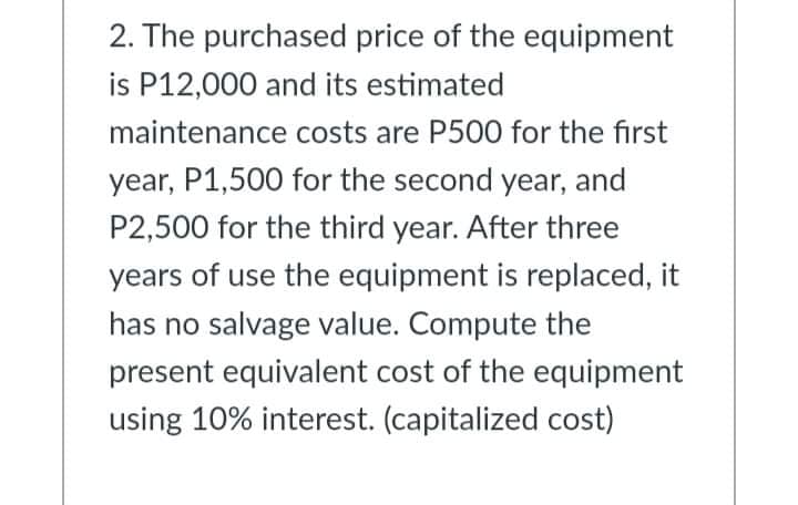 2. The purchased price of the equipment
is P12,000 and its estimated
maintenance costs are P500 for the first
year, P1,500 for the second year, and
P2,500 for the third year. After three
years of use the equipment is replaced, it
has no salvage value. Compute the
present equivalent cost of the equipment
using 10% interest. (capitalized cost)
