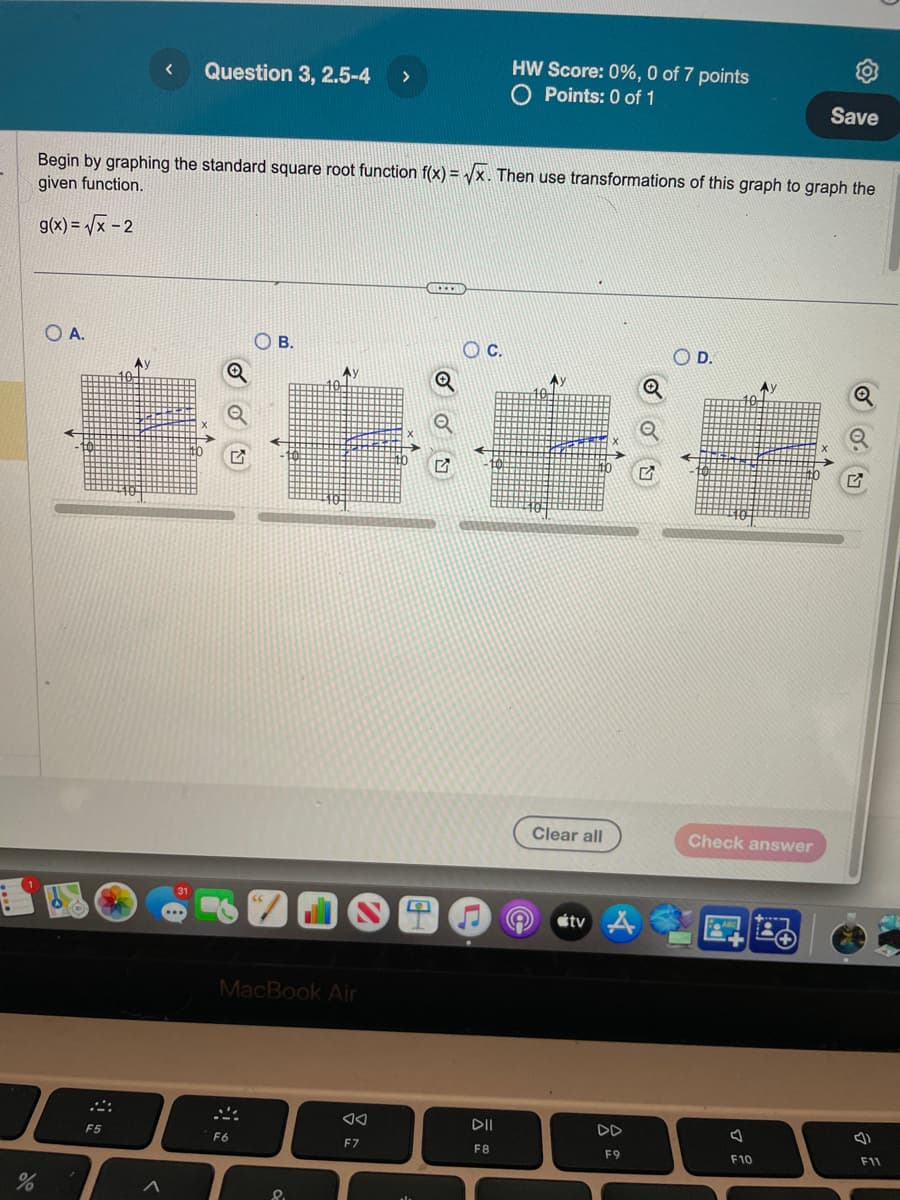 do
%
O A.
F5
< Question 3, 2.5-4
Begin by graphing the standard square root function f(x)=√x. Then use transformations of this graph to graph the
given function.
g(x)=√x -2
Ay
31
Q
О в.
B.
F6
66
MacBook Air
A)
8.
>
AA
F7
***
Q
OC.
HW Score: 0%, 0 of 7 points
O Points: 0 of 1
DII
F8
Ay
Clear all
tv A
F9
Q
D.
Check answer
ABC
Ay
F10
Save
Q
F11