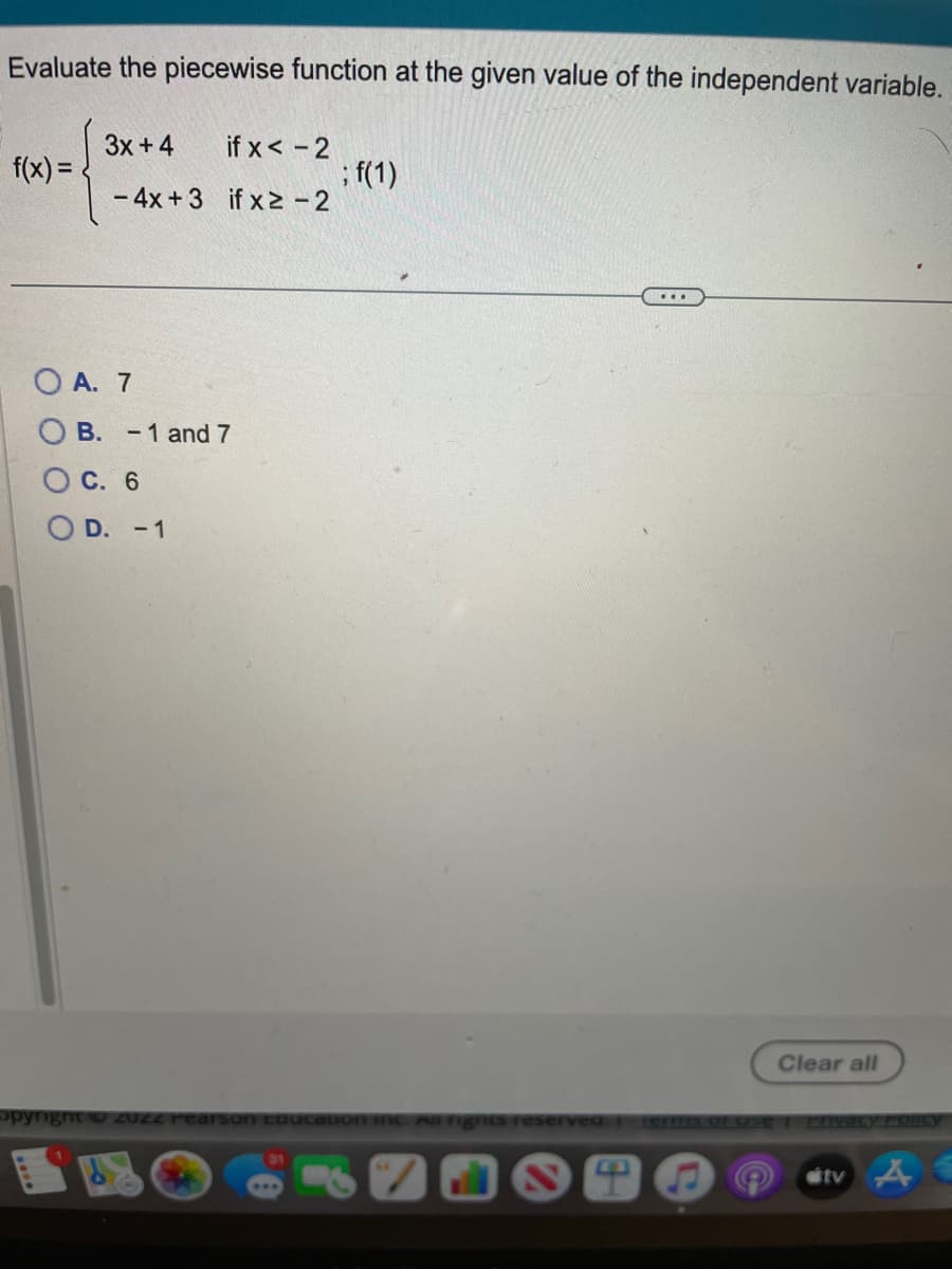 Evaluate the piecewise function at the given value of the independent variable.
f(x)=
3x + 4
-4x+3
if x < -2
if x² - 2
O A. 7
OB. -1 and 7
OC. 6
OD. -1
; f(1)
31
...
Clear all
opyright © 20ZZ Pearson coucation Inc. All rights reserved. Terms of Use | Erivacy Policy
tv AE