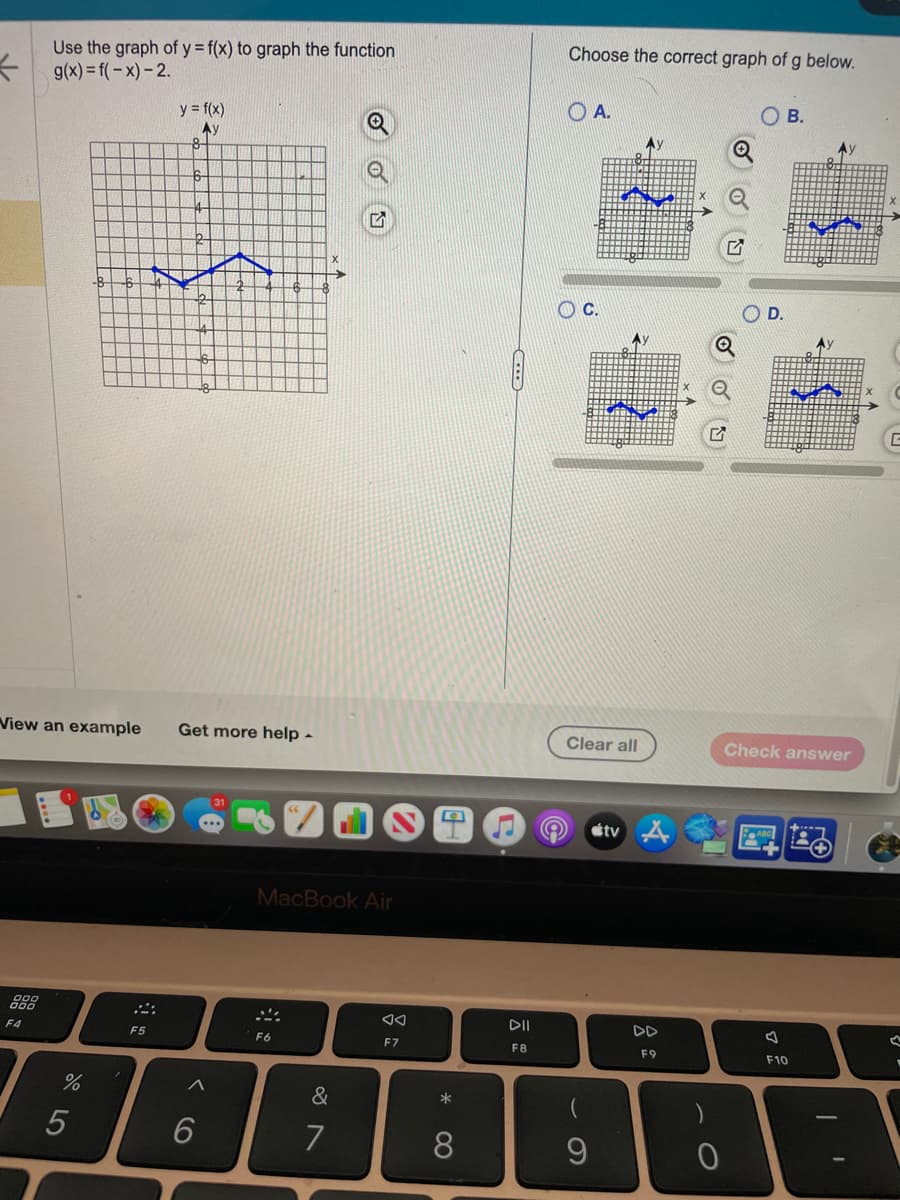 K
Use the graph of y = f(x) to graph the function
g(x)=f(-x)-2.
888
F4
View an example Get more help.
%
5
y = f(x)
Ay
F5
8
^
6
MacBook Air
F6
LV
&
7
◄◄
F7
*
8
C
DII
F8
Choose the correct graph of g below.
A.
C.
9
ANU
Clear all
tv
Ay
DD
F9
0
OD.
B.
Ау
F10
Check answer
Ay
T
♡
V